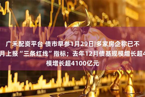 广禾配资平台 债市早参1月29日|多家房企称已不被要求每月上报“三条红线”指标；去年12月债基规模增长超4100亿元