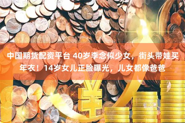 中国期货配资平台 40岁李念似少女，街头带娃买年衣！14岁女儿正脸曝光，儿女都像爸爸